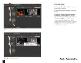 Adobe Premiere Pro
4
Importing Videos
On the Project Panel & Media Browser work area,
under Media Browser tab:
{1} Navigate to the folder where the videos were
located.
{2} Select the videos (can select multiple files)
needed to be imported to Premiere and then
right click on the videos to bring up the right click
menus. Select Import to import the videos.
***Note: A shortcut for importing videos without
previewing them first is by double-clicking in the center
of the Project panel where it says “Import media to
start”. This will launch an Explorer window, where you
can find videos to be imported.
1
2
Fig 6 - Media Browser
Fig 7 - Right Click Video to Import
 