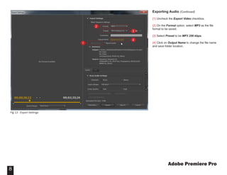 Adobe Premiere Pro
8
Exporting Audio (Continued)
{1} Uncheck the Export Video checkbox.
{2} On the Format option, select MP3 as the file
format to be saved.
{3} Select Preset to be MP3 256 kbps.
{4} Click on Output Name to change the file name
and save folder location.
Fig 13 - Export Settings
1
2
3
4
 