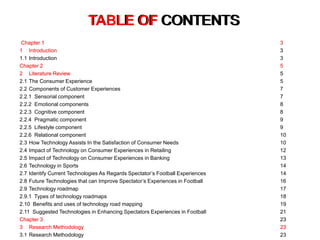 TABLE OF CONTENTS
Chapter 1 3
1 Introduction 3
1.1 Introduction 3
Chapter 2 5
2 Literature Review 5
2.1 The Consumer Experience 5
2.2 Components of Customer Experiences 7
2.2.1 Sensorial component 7
2.2.2 Emotional components 8
2.2.3 Cognitive component 8
2.2.4 Pragmatic component 9
2.2.5 Lifestyle component 9
2.2.6 Relational component 10
2.3 How Technology Assists In the Satisfaction of Consumer Needs 10
2.4 Impact of Technology on Consumer Experiences in Retailing 12
2.5 Impact of Technology on Consumer Experiences in Banking 13
2.6 Technology in Sports 14
2.7 Identify Current Technologies As Regards Spectator’s Football Experiences 14
2.8 Future Technologies that can Improve Spectator’s Experiences in Football 16
2.9 Technology roadmap 17
2.9.1 Types of technology roadmaps 18
2.10 Benefits and uses of technology road mapping 19
2.11 Suggested Technologies in Enhancing Spectators Experiences in Football 21
Chapter 3 23
3 Research Methodology 23
3.1 Research Methodology 23
TABLE OF CONTENTS
Chapter 1 3
1 Introduction 3
Chapter 2 5
2 Literature Review 5
Chapter 3 23
3 Research Methodology 23
 