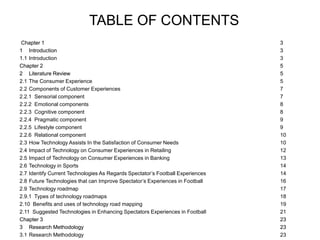 TABLE OF CONTENTS
Chapter 1 3
1 Introduction 3
1.1 Introduction 3
Chapter 2 5
2 Literature Review 5
2.1 The Consumer Experience 5
2.2 Components of Customer Experiences 7
2.2.1 Sensorial component 7
2.2.2 Emotional components 8
2.2.3 Cognitive component 8
2.2.4 Pragmatic component 9
2.2.5 Lifestyle component 9
2.2.6 Relational component 10
2.3 How Technology Assists In the Satisfaction of Consumer Needs 10
2.4 Impact of Technology on Consumer Experiences in Retailing 12
2.5 Impact of Technology on Consumer Experiences in Banking 13
2.6 Technology in Sports 14
2.7 Identify Current Technologies As Regards Spectator’s Football Experiences 14
2.8 Future Technologies that can Improve Spectator’s Experiences in Football 16
2.9 Technology roadmap 17
2.9.1 Types of technology roadmaps 18
2.10 Benefits and uses of technology road mapping 19
2.11 Suggested Technologies in Enhancing Spectators Experiences in Football 21
Chapter 3 23
3 Research Methodology 23
3.1 Research Methodology 23
Chapter 1 3
1 Introduction 3
Chapter 2 5
2 Literature Review 5
Chapter 3 23
3 Research Methodology 23
 
