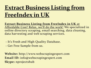 Extract Business Listing from FreeIndex in UK at
Affordable Cost! Relax, we'll do the work! We specialized in
online directory scraping, email searching, data cleaning,
data harvesting and web scraping services.
- It’s Fresh and High Quality Database.
- Get Free Sample from us.
Website: http://www.webscrapingexpert.com
Email ID: info@webscrapingexpert.com
Skype: nprojectshub
 