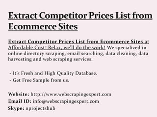 Extract Competitor Prices List from Ecommerce Sites at
Affordable Cost! Relax, we'll do the work! We specialized in
online directory scraping, email searching, data cleaning, data
harvesting and web scraping services.
- It’s Fresh and High Quality Database.
- Get Free Sample from us.
Website: http://www.webscrapingexpert.com
Email ID: info@webscrapingexpert.com
Skype: nprojectshub
 