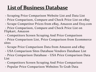 - Scraping Price Comparison Website List and Data List
- Price Comparison, Compare and Check Price List on eBay
- Scrape Competitor Prices from eBay, Amazon and Etsy.com
- Price Comparison, Compare and Check Price List on
Flipkart, Amazon
- Competitors Screen Scraping And Price Comparison
- Price Comparison List, Price Comparison from Ecommerce
sites
- Scrape Price Comparison Data from Amazon and eBay
- USA Comparison Sites Database Vendors Database List
- Price Comparison Database - USA Price Comparison Data
List
- Competitors Screen Scraping And Price Comparison
- Popular Price Comparison Websites To Grab Data
 