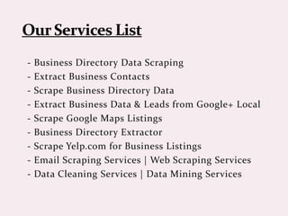 - Business Directory Data Scraping
- Extract Business Contacts
- Scrape Business Directory Data
- Extract Business Data & Leads from Google+ Local
- Scrape Google Maps Listings
- Business Directory Extractor
- Scrape Yelp.com for Business Listings
- Email Scraping Services | Web Scraping Services
- Data Cleaning Services | Data Mining Services
 