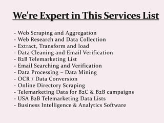 - Web Scraping and Aggregation
- Web Research and Data Collection
- Extract, Transform and load
- Data Cleaning and Email Verification
- B2B Telemarketing List
- Email Searching and Verification
- Data Processing – Data Mining
- OCR / Data Conversion
- Online Directory Scraping
- Telemarketing Data for B2C & B2B campaigns
- USA B2B Telemarketing Data Lists
- Business Intelligence & Analytics Software
 
