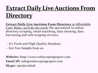 Extract Daily Live Auctions From Directory at Affordable
Cost! Relax, we'll do the work! We specialized in online
directory scraping, email searching, data cleaning, data
harvesting and web scraping services.
- It’s Fresh and High Quality Database.
- Get Free Sample from us.
Website: http://www.webscrapingexpert.com
Email ID: info@webscrapingexpert.com
Skype: nprojectshub
 