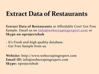 Extract Data of Restaurants at Affordable Cost! Get Free
Sample. Email us on info@webscrapingexpert.com or
Skype on nprojectshub
- It’s Fresh and high quality database.
- Get Free Sample from us.
Website: http://www.webscrapingexpert.com
Email ID: info@webscrapingexpert.com
Skype: nprojectshub
 