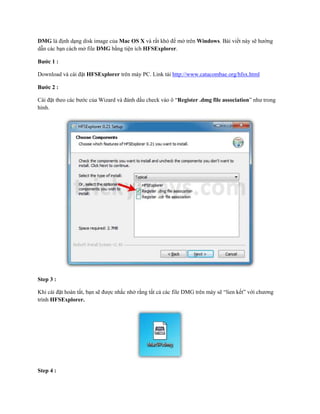DMG là định dạng disk image của Mac OS X và rất khó để mở trên Windows. Bài viết này sẽ hướng
dẫn các bạn cách mở file DMG bằng tiện ích HFSExplorer.

Bước 1 :

Download và cài đặt HFSExplorer trên máy PC. Link tải http://www.catacombae.org/hfsx.html

Bước 2 :

Cài đặt theo các bước của Wizard và đánh dấu check vào ô “Register .dmg file association” như trong
hình.




Step 3 :

Khi cài đặt hoàn tất, bạn sẽ được nhắc nhở rằng tất cả các file DMG trên máy sẽ “lien kết” với chương
trình HFSExplorer.




Step 4 :
 
