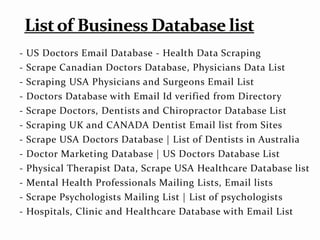 - US Doctors Email Database - Health Data Scraping
- Scrape Canadian Doctors Database, Physicians Data List
- Scraping USA Physicians and Surgeons Email List
- Doctors Database with Email Id verified from Directory
- Scrape Doctors, Dentists and Chiropractor Database List
- Scraping UK and CANADA Dentist Email list from Sites
- Scrape USA Doctors Database | List of Dentists in Australia
- Doctor Marketing Database | US Doctors Database List
- Physical Therapist Data, Scrape USA Healthcare Database list
- Mental Health Professionals Mailing Lists, Email lists
- Scrape Psychologists Mailing List | List of psychologists
- Hospitals, Clinic and Healthcare Database with Email List
 