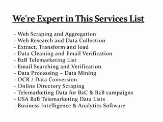 - Web Scraping and Aggregation
- Web Research and Data Collection
- Extract, Transform and load
- Data Cleaning and Email Verification
- B2B Telemarketing List
- Email Searching and Verification
- Data Processing – Data Mining
- OCR / Data Conversion
- Online Directory Scraping
- Telemarketing Data for B2C & B2B campaigns
- USA B2B Telemarketing Data Lists
- Business Intelligence & Analytics Software
 
