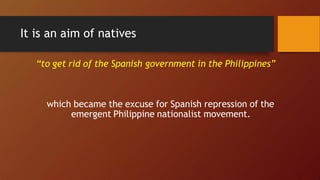It is an aim of natives
“to get rid of the Spanish government in the Philippines”
which became the excuse for Spanish repression of the
emergent Philippine nationalist movement.
 