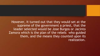 However, it turned out that they would set at the
supreme of the government a priest, that the
leader selected would be Jose Burgos or Jacinto
Zamora which is the plan of the rebels who guided
them, and the means they counted upon its
realization.
 