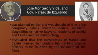 Jose Montero y Vidal and
Gov. Rafael de Izquierdo
• was planned earlier and was thought of it as a big
conspiracy among educated leaders, mestizos,
abogadillos or native lawyers, residents of Manila
and Cavite and the native clergy.
• insinuated that the conspirators of Manila and
Cavite planned to liquidate high-ranking Spanish
officers to be followed by the massacre of the
friars.
 