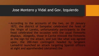 Jose Montero y Vidal and Gov. Izquierdo
• According to the accounts of the two, on 20 January
1872, the district of Sampaloc celebrated the feast of
the Virgin of Loreto, unfortunately participants to the
feast celebrated the occasion with the usual fireworks
displays. Allegedly, those in Cavite mistook the fireworks
as the sign for the attack, and just like what was agreed
upon, the 200-men contingent headed by Sergeant
Lamadrid launched an attack targeting Spanish officers
at sight and apprehended (detained) the .
 