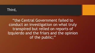 Third,
“the Central Government failed to
conduct an investigation on what truly
transpired but relied on reports of
Izquierdo and the friars and the opinion
of the public;”
 