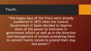 “the happy days of the friars were already
numbered in 1872 when the Central
Government in Spain decided to deprive
them of the power to intervene in
government affairs as well as in the direction
and management of schools prompting them
to commit frantic moves to extend their stay
and power;”
Fourth,
 