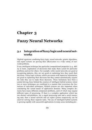 206
Chapter 3
Fuzzy Neural Networks
3.1 Integrationoffuzzylogicandneuralnet-
works
Hybrid systems combining fuzzy logic, neural networks, genetic algorithms,
and expert systems are proving their effectiveness in a wide variety of real-
world problems.
Every intelligent technique has particular computational properties (e.g. abil-
ity to learn, explanation of decisions) that make them suited for particular
problems and not for others. For example, while neural networks are good at
recognizing patterns, they are not good at explaining how they reach their
decisions. Fuzzy logic systems, which can reason with imprecise information,
are good at explaining their decisions but they cannot automatically acquire
the rules they use to make those decisions. These limitations have been a
central driving force behind the creation of intelligent hybrid systems where
two or more techniques are combined in a manner that overcomes the lim-
itations of individual techniques. Hybrid systems are also important when
considering the varied nature of application domains. Many complex do-
mains have many different component problems, each of which may require
different types of processing. If there is a complex application which has
two distinct sub-problems, say a signal processing task and a serial reason-
ing task, then a neural network and an expert system respectively can be
used for solving these separate tasks. The use of intelligent hybrid systems
is growing rapidly with successful applications in many areas including pro-
 