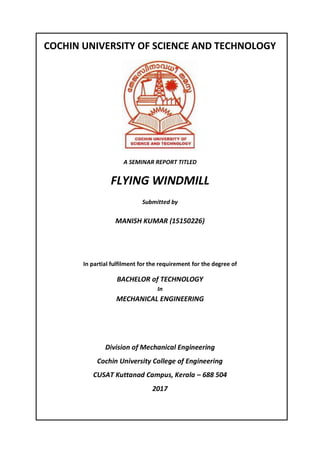 COCHIN UNIVERSITY OF SCIENCE AND TECHNOLOGY
A SEMINAR REPORT TITLED
FLYING WINDMILL
Submitted by
MANISH KUMAR (15150226)
In partial fulfilment for the requirement for the degree of
BACHELOR of TECHNOLOGY
In
MECHANICAL ENGINEERING
Division of Mechanical Engineering
Cochin University College of Engineering
CUSAT Kuttanad Campus, Kerala – 688 504
2017
 