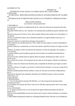 ALINORM 10/33/26                                                                        51
                                                                     APÉNDICE III
     ANTEPROYECTO DE ANEXO A LAS DIRECTRICES DEL CODEX SOBRE
ETIQUETADO
   NUTRICIONAL: PRINCIPIOS GENERALES PARA EL ESTABLECIMIENTO DE VALORES
DE
   REFERENCIA DE NUTRIENTES RELATIVOS A LAS VITAMINAS Y MINERALES PARA
LA
                                POBLACIÓN GENERAL
                              (en el trámite 5 del procedimiento)
1. PREÁMBULO
Estos principios se aplican al establecimiento de los valores de referencia de nutrientes del Codex
para fines de
etiquetado (VRN) relativos a las vitaminas y los minerales para la población general, definida como
los
individuos mayores de 36 meses. Estos valores pueden utilizarse para ayudar a los consumidores 1)
a la hora de
calcular la contribución relativa de los diferentes productos a la ingesta dietética total sana y 2)
como una de las
formas de comparar el contenido de nutrientes entre productos.
Habrá Gobiernos que decidan utilizar los VRN y habrá otros que tengan en cuenta la idoneidad de
los principios
generales expuestos a continuación, así como otros factores específicos del país o la región a la hora
de
establecer sus propios valores de referencia de nutrientes con fines de etiquetado. Por ejemplo, a
nivel nacional,
se pueden establecer para la población general valores basados en la población ponderando los
valores de
referencia de base científica para las ingestas diarias de grupos clasificados por edad y sexo en
función de los
datos censales de ese país y de las proporciones de cada uno de los grupos. Además, los Gobiernos
pueden
establecer valores de referencia de nutrientes para el etiquetado de alimentos que tengan en cuenta
factores
específicos del país o la región y que afecten a la absorción de nutrientes o al uso que se haga de los
mismos. Los
Gobiernos también podrían decidir establecer valores de referencia de nutrientes independientes
para el
etiquetado de alimentos para segmentos específicos de la población general, como las mujeres
embarazadas y las
mujeres lactantes.
2. DEFINICIONES
2.1. El nivel individual de nutrientes 98 (INL98)1 es el valor de ingesta de nutrientes diario
estimado para cubrir
las necesidades de nutrientes del 98 por ciento de los individuos aparentemente sanos en una etapa
de la vida y
un sexo determinados.
2.2. La ingesta máxima (UL)2 es el nivel máximo de ingesta habitual procedente de todas las
fuentes de un
nutriente cuyas probabilidades de provocar efectos nocivos para la salud en humanos se consideran
reducidas.
3. PRINCIPIOS GENERALES PARA EL ESTABLECIMIENTO DE VRN DE LAS VITAMINAS
 