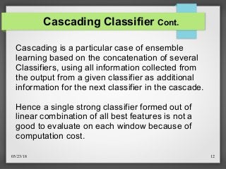 05/23/18 12
Cascading Classifier Cont.
Cascading is a particular case of ensemble
learning based on the concatenation of several
Classifiers, using all information collected from
the output from a given classifier as additional
information for the next classifier in the cascade.
Hence a single strong classifier formed out of
linear combination of all best features is not a
good to evaluate on each window because of
computation cost.
 