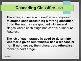05/23/18 13
Cascading Classifier Cont.
Therefore, a cascade classifier is composed
of stages each containing a strong classifier.
So all the features are grouped into several
stages where each stage has certain number of
features.
The job of each stages is used to determine
whether a given sub window has a disease or
not. If no disease, then discarded, otherwise
move to next stage.
 