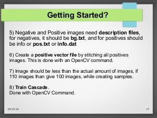 05/23/18 17
Getting Started?
5) Negative and Positive images need description files,
for negatives, it should be bg.txt, and for positives should
be info or pos.txt or info.dat
6) Create a positive vector file by stitching all positives
images. This is done with an OpenCV command.
7) Image should be less than the actual amount of images, if
110 images than give 100 images, while creating samples.
8) Train Cascade.
Done with OpenCV Command.
 