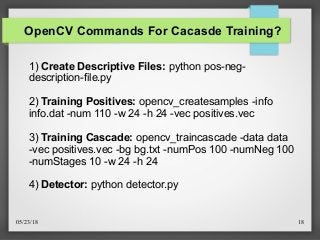05/23/18 18
OpenCV Commands For Cacasde Training?
1) Create Descriptive Files: python pos-neg-
description-file.py
2) Training Positives: opencv_createsamples -info
info.dat -num 110 -w 24 -h 24 -vec positives.vec
3) Training Cascade: opencv_traincascade -data data
-vec positives.vec -bg bg.txt -numPos 100 -numNeg 100
-numStages 10 -w 24 -h 24
4) Detector: python detector.py
 