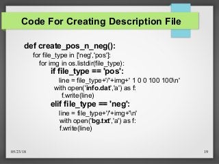 05/23/18 19
Code For Creating Description File
def create_pos_n_neg():
for file_type in ['neg','pos']:
for img in os.listdir(file_type):
if file_type == 'pos':
line = file_type+'/'+img+' 1 0 0 100 100n'
with open('info.dat','a') as f:
f.write(line)
elif file_type == 'neg':
line = file_type+'/'+img+'n'
with open('bg.txt','a') as f:
f.write(line)
 