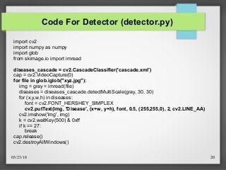 05/23/18 20
Code For Detector (detector.py)
import cv2
import numpy as numpy
import glob
from skimage.io import imread
diseases_cascade = cv2.CascadeClassifier('cascade.xml')
cap = cv2.VideoCapture(0)
for file in glob.iglob("xyz.jpg"):
img = gray = imread(file)
diseases = diseases_cascade.detectMultiScale(gray, 30, 30)
for (x,y,w,h) in diseases:
font = cv2.FONT_HERSHEY_SIMPLEX
cv2.putText(img, 'Disease', (x+w, y+h), font, 0.5, (255,255,0), 2, cv2.LINE_AA)
cv2.imshow('img', img)
k = cv2.waitKey(500) & 0xff
if k == 27:
break
cap.release()
cv2.destroyAllWindows()
 