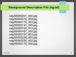 05/23/18 21
Background Description File (bg.txt)
neg/00000201_000.jpg
neg/00000218_008.jpg
neg/00000172_002.jpg
neg/00000141_000.jpg
neg/00000193_010.jpg
neg/00000167_000.jpg
neg/00000197_003.jpg
neg/00000239_000.jpg
neg/00000250_002.jpg
neg/00000170_000.jpg
 