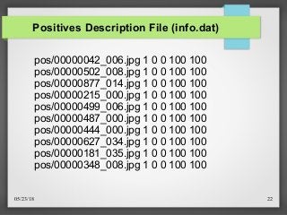05/23/18 22
Positives Description File (info.dat)
pos/00000042_006.jpg 1 0 0 100 100
pos/00000502_008.jpg 1 0 0 100 100
pos/00000877_014.jpg 1 0 0 100 100
pos/00000215_000.jpg 1 0 0 100 100
pos/00000499_006.jpg 1 0 0 100 100
pos/00000487_000.jpg 1 0 0 100 100
pos/00000444_000.jpg 1 0 0 100 100
pos/00000627_034.jpg 1 0 0 100 100
pos/00000181_035.jpg 1 0 0 100 100
pos/00000348_008.jpg 1 0 0 100 100
 
