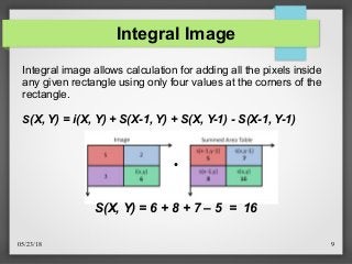 05/23/18 9
Integral Image
●
S(X, Y) = 6 + 8 + 7 – 5 = 16
Integral image allows calculation for adding all the pixels inside
any given rectangle using only four values at the corners of the
rectangle.
S(X, Y) = i(X, Y) + S(X-1, Y) + S(X, Y-1) - S(X-1, Y-1)
 