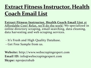 Extract Fitness Instructor, Health Coach Email List at
Affordable Cost! Relax, we'll do the work! We specialized in
online directory scraping, email searching, data cleaning,
data harvesting and web scraping services.
- It’s Fresh and High Quality Database.
- Get Free Sample from us.
Website: http://www.webscrapingexpert.com
Email ID: info@webscrapingexpert.com
Skype: nprojectshub
 