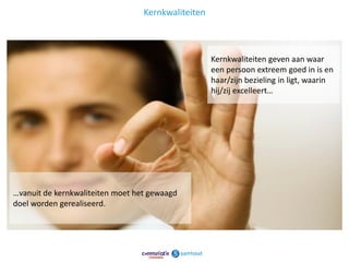 Kernkwaliteiten



                                                    Kernkwaliteiten geven aan waar
                                                    een persoon extreem goed in is en
                                                    haar/zijn bezieling in ligt, waarin
                                                    hij/zij excelleert…




…vanuit de kernkwaliteiten moet het gewaagd
doel worden gerealiseerd.




                                                                                      13
 
