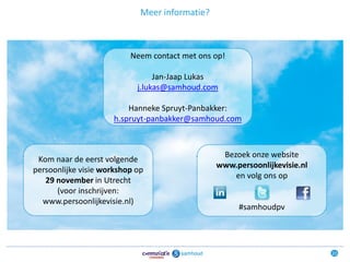 Meer informatie?



                          Neem contact met ons op!

                                 Jan-Jaap Lukas
                            j.lukas@samhoud.com

                          Hanneke Spruyt-Panbakker:
                      h.spruyt-panbakker@samhoud.com



                                                 Bezoek onze website
 Kom naar de eerst volgende
                                                www.persoonlijkevisie.nl
persoonlijke visie workshop op
                                                    en volg ons op
   29 november in Utrecht
      (voor inschrijven:
  www.persoonlijkevisie.nl)
                                                     #samhoudpv




                                                                           23
 