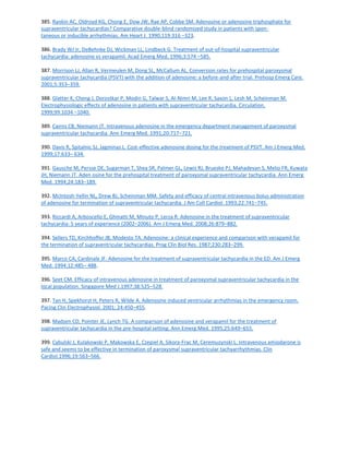385. Rankin AC, Oldroyd KG, Chong E, Dow JW, Rae AP, Cobbe SM. Adenosine or adenosine triphosphate for
supraventricular tachycardias? Comparative double-blind randomized study in patients with spon-
taneous or inducible arrhythmias. Am Heart J. 1990;119:316 –323.
386. Brady WJ Jr, DeBehnke DJ, Wickman LL, Lindbeck G. Treatment of out-of-hospital supraventricular
tachycardia: adenosine vs verapamil. Acad Emerg Med. 1996;3:574 –585.
387. Morrison LJ, Allan R, Vermeulen M, Dong SL, McCallum AL. Conversion rates for prehospital paroxysmal
supraventricular tachycardia (PSVT) with the addition of adenosine: a before-and-after trial. Prehosp Emerg Care.
2001;5:353–359.
388. Glatter K, Cheng J, Dorostkar P, Modin G, Talwar S, Al-Nimri M, Lee R, Saxon L, Lesh M, Scheinman M.
Electrophysiologic effects of adenosine in patients with supraventricular tachycardia. Circulation.
1999;99:1034 –1040.
389. Cairns CB, Niemann JT. Intravenous adenosine in the emergency department management of paroxysmal
supraventricular tachycardia. Ann Emerg Med. 1991;20:717–721.
390. Davis R, Spitalnic SJ, Jagminas L. Cost-effective adenosine dosing for the treatment of PSVT. Am J Emerg Med.
1999;17:633– 634.
391. Gausche M, Persse DE, Sugarman T, Shea SR, Palmer GL, Lewis RJ, Brueske PJ, Mahadevan S, Melio FR, Kuwata
JH, Niemann JT. Aden osine for the prehospital treatment of paroxysmal supraventricular tachycardia. Ann Emerg
Med. 1994;24:183–189.
392. McIntosh-Yellin NL, Drew BJ, Scheinman MM. Safety and efficacy of central intravenous bolus administration
of adenosine for termination of supraventricular tachycardia. J Am Coll Cardiol. 1993;22:741–745.
393. Riccardi A, Arboscello E, Ghinatti M, Minuto P, Lerza R. Adenosine in the treatment of supraventricular
tachycardia: 5 years of experience (2002–2006). Am J Emerg Med. 2008;26:879–882.
394. Sellers TD, Kirchhoffer JB, Modesto TA. Adenosine: a clinical experience and comparison with verapamil for
the termination of supraventricular tachycardias. Prog Clin Biol Res. 1987;230:283–299.
395. Marco CA, Cardinale JF. Adenosine for the treatment of supraventricular tachycardia in the ED. Am J Emerg
Med. 1994;12:485– 488.
396. Seet CM. Efficacy of intravenous adenosine in treatment of paroxysmal supraventricular tachycardia in the
local population. Singapore Med J.1997;38:525–528.
397. Tan H, Spekhorst H, Peters R, Wilde A. Adenosine induced ventricular arrhythmias in the emergency room.
Pacing Clin Electrophysiol. 2001; 24:450–455.
398. Madsen CD, Pointer JE, Lynch TG. A comparison of adenosine and verapamil for the treatment of
supraventricular tachycardia in the pre-hospital setting. Ann Emerg Med. 1995;25:649–655.
399. Cybulski J, Kulakowski P, Makowska E, Czepiel A, Sikora-Frac M, Ceremuzynski L. Intravenous amiodarone is
safe and seems to be effective in termination of paroxysmal supraventricular tachyarrhythmias. Clin
Cardiol.1996;19:563–566.
 