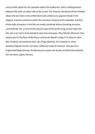 and as erotic object for the spectator within the auditorium, with a shifting tension
between the looks on either side of the screen. For instance, the device of the showgirl
allows the two looks to be unified technically without any apparent break in the
diegesis. A woman performs within the narrative, the gaze of the spectator and that
of the male characters in the film are neatly combined without breaking narrative
verisimilitude. For a moment the sexual impact of the performing woman takes the
film into a no-man's-land outside its own time and space. Thus Marilyn Monroe's first
appearance in The River of No Return and Lauren Bacall's songs in To Have or Have
Not. Similarly, conventional close-ups of legs (Dietrich, for instance) or a face
(Garbo) integrate into the narrative a different mode of eroticism. One part of a
fragmented body destroys the Renaissance space, the illusion of depth demanded by
the narrative, it gives flatness,
 