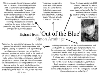 Extract from 'Out of the Blue'
Simon Armitage
Simon Armitage was born in 1963
in West Yorkshire. As well as
poetry, he's also written four
stage plays, and writes for TV, film
and radio. He now teaches
creative writing at Manchester
Metropolitan University.
Armitage just wants to tell the story of the victims, and
perhaps this is a story that gets marginalised and even
forgotten when we talk of September 11th and its legacy.
Sometimes we talk about major events in a very casual
way, their impact and importance somehow lost. Perhaps
Armitage wants to take us back to the actual moment
when it started and remember the emotion of the event.
It is for this reason that poems about war, conflict and
death sometimes carry more emotional impact and
significance than a written history. Sure we can learn the
names and dates but what about the feelings and fears of
the people who were really there?
Poetry has the potential to transcend the historical
perspective and offer something visceral and
organic. Looking at September 11th again through
Armitage's poem we see a man being driven
towards a horrible and violent death at the hands of
an unseen attacker. He is helpless to escape. He is
not a soldier, he is not a politician or a leader of
people, he is a victim. When we think of this event
we often call to mind the image of the Twin Towers
burning against the iconic Manhattan skyline.
Armitage goes deeper and offers a view from inside
the building, from inside the fires, a view we never
got to see.
This is an extract from a long poem called
"Out of the Blue" that Armitage wrote in
2006 to commemorate the September
11th terrorist attacks. The poem is
narrated by a victim of the World Trade
Centre terrorist attacks in New York on
September 11th 2001.The victim is
describing being in one of the burning
buildings. He addresses someone
watching the scene on television. He
pleads for help, but it's impossible — the
only possible outcome is death.
You should compare this
poem with other poems
about the same themes:
individual experiences:
'Poppies'; helplessness:
'Belfast Confetti', 'Futility’;
death: 'Mametz Wood’,
'Come On, Come Back’.
 