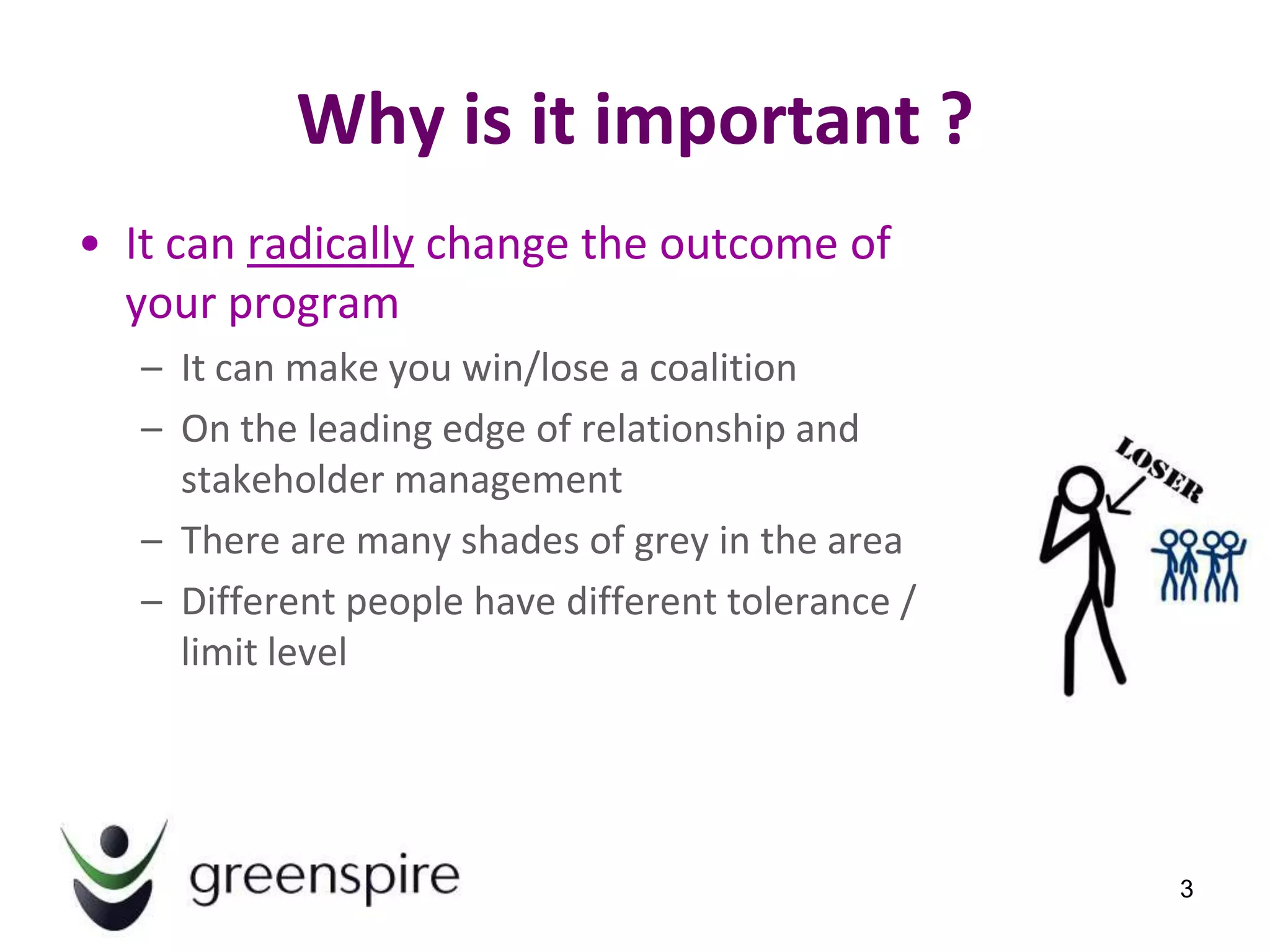 Why is it important ?
• It can radically change the outcome of
  your program
   – It can make you win/lose a coalition
   – On the leading edge of relationship and
     stakeholder management
   – There are many shades of grey in the area
   – Different people have different tolerance /
     limit level




                                                   3
 