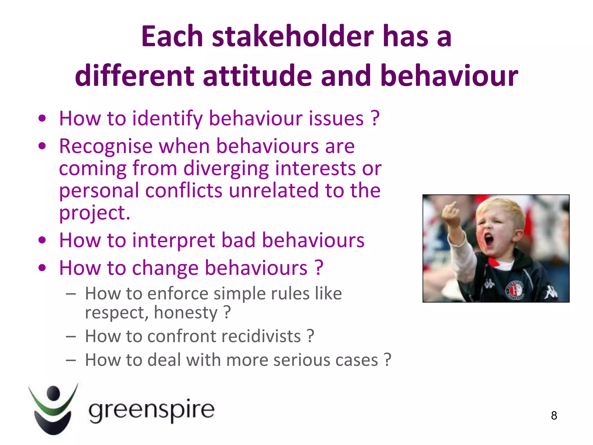 Each stakeholder has a
    different attitude and behaviour
• How to identify behaviour issues ?
• Recognise when behaviours are
  coming from diverging interests or
  personal conflicts unrelated to the
  project.
• How to interpret bad behaviours
• How to change behaviours ?
   – How to enforce simple rules like
     respect, honesty ?
   – How to confront recidivists ?
   – How to deal with more serious cases ?

                                             8
 