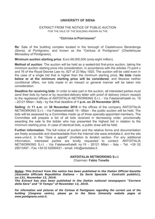 UNIVERSITY OF SIENA
EXTRACT FROM THE NOTICE OF PUBLIC AUCTION
FOR THE SALE OF THE BUILDING KNOWN AS THE
“CERTOSA DI PONTIGNANO”
Re: Sale of the building complex located in the borough of Castelnuovo Berardenga
(Siena), at Pontignano, and known as the “Certosa di Pontignano” (Chartehouse
Monastery of Pontignano).
Minimum auction starting price: Euro 68,000,000 (sixty-eight million).
Method of auction: The auction will be held as a sealed-bid first-price auction, taking the
minimum auction starting price into consideration, in accordance with the articles 73 point c
and 76 of the Royal Decree Law no. 827 of 23 May 1925. The auction will be valid even in
the case of a single bid that is higher than the minimum starting price. No bids made
below or at the minimum starting price will be considered, and likewise neither
conditional offers, nor bids made in an inexact or general manner will be taken into
consideration.
Deadline for receiving bids: In order to take part in the auction, all interested parties must
send their bids by hand or by recorded-delivery letter with proof of delivery (return receipt)
to the registered offices of ANTOITALIA NETWORKING S.r.l. - Via Fatebenefratelli no. 19
- 20121 Milan - Italy - by the final deadline of 1 p.m. on 29 November 2010.
Selling: At 11 a.m. on 30 November 2010 in the offices of the company ANTOITALIA
NETWORKING S.r.l. - Via Fatebenefratelli 19 - Milan - the public auction will be held. The
bids will be assessed by a Committee made up of three specially-appointed members. The
Committee will prepare a list of all bids received in decreasing order, provisionally
awarding the sale to the bidder who has presented the highest bid in relation to the
minimum starting price. In case of identical bids, a public draw will be held.
Further information: The full notice of auction and the relative forms and documentation
are freely accessible and downloadable from the Internet site www.antoitalia.it, and the site
www.unisi.it, in the “Gare e appalti” (Invitation to tender) section. For any additional
information, interested parties are kindly requested to contact: ANTOITALIA
NETWORKING S.r.l. - Via Fatebenefratelli no.19 - 20121 Milan - Italy - Tel. +39 02
29013497 - Fax +39 02 62690421 - email: info@antoitalia.it.
ANTOITALIA NETWORKING S.r.l.
Chairman: Fabio Tonello
Notes: This Extract from the notice has been published in the Italian Official Gazette
(Gazzetta Ufficiale Repubblica Italiana – 5a Serie Speciale - Contratti pubblici),
no.131, November 12, 2010.
The Extract has also been published in the Italian national newspapers “Corriere
della Sera” and “Il Tempo” of November 12, 2010.
For information and pictures of the Certosa di Pontignano regarding the current use of the
building (Congress centre), please go to the Siena University website pages at
www.pontignano.unisi.it.
 