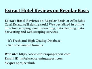 Extract Hotel Reviews on Regular Basis at Affordable
Cost! Relax, we'll do the work! We specialized in online
directory scraping, email searching, data cleaning, data
harvesting and web scraping services.
- It’s Fresh and High Quality Database.
- Get Free Sample from us.
Website: http://www.webscrapingexpert.com
Email ID: info@webscrapingexpert.com
Skype: nprojectshub
 