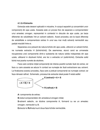 4.1.2.4 Extractia
Extracţia este deseori aplicată in industrie, în scopul separării şi concentrării unor
componenţi din apa uzata. Aceasta este un proces fizic de separare a componentelor
unui amestec omogen, reprezentat in contextul in discutie de apa uzata, pe baza
diferentei de solubilitate ȋntr-un solvent selectiv. Acest procedeu are la bază diferenţa
de solubilitate a componentului extras în unul sau mai mulţi solvenţi nemiscibili sau
parţial miscibili între ei.
Separarea unui poluant de natura lichidă din apa uzata, utilizând un solvent lichid,
ne numeste extractia l-l (lichid-lichid). De asemenea, atunci cand se urmareste
recuperarea unei componente dintr-o substanta de natura solida indepartata din apa
uzata, utilizand in dizolvant lichid, are loc o extractie s-l (solid-lichid). Extractia solid
lichid mai poarta numele de elutriere.
Faza care conţine iniţial componenţii de interes poartă numele fază de extras, iar
faza cu care aceasta se aduce în contact se numeşte de fază extractoare sau solvent.
La finalizarea acestui procedeu, faza care a preluat componenţii se numeşte extract, iar
faza rămasă rafinat. Schematic, procesul de extractie ideal poate fi redat astfel:
E (extract) = A + S
R (rafinat) = B
A- componenta de extras;
B-restul componentelor din amestecul omogen initial;
S-solvent selectiv, ce dizolva componenta A, formand cu ea un amestec
omogen, nemiscibil cu B.
Extractul si Rafinatul sunt doua faze lichide nemiscibile.
( A + B) + S
 