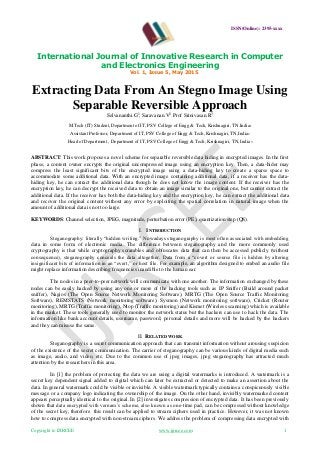 ISSN(Online): 2395-xxxx
International Journal of Innovative Research in Computer
and Electronics Engineering
Vol. 1, Issue 5, May 2015
Copyright to IJIRCEE www.ijircee.com 1
Extracting Data From An Stegno Image Using
Separable Reversible Approach
Selvananthi.G
1
, Saravanan.V
2
, Prof Srinivasan.R
3
M.Tech (IT) Student, Department of IT, PSV College of Engg & Tech, Krishnagiri, TN.India1
Assistant Professor, Department of IT, PSV College of Engg & Tech, Krishnagiri, TN,India2
Head of Department , Department of IT, PSV College of Engg & Tech, Krishnagiri, TN, India3
ABSTRACT: This work proposes a novel scheme for separable reversible data hiding in encrypted images. In the first
phase, a content owner encrypts the original uncompressed image using an encryption key. Then, a data-hider may
compress the least significant bits of the encrypted image using a data-hiding key to create a sparse space to
accommodate some additional data. With an encrypted image containing additional data, if a receiver has the data-
hiding key, he can extract the additional data though he does not know the image content. If the receiver has the
encryption key, he can decrypt the received data to obtain an image similar to the original one, but cannot extract the
additional data. If the receiver has both the data-hiding key and the encryption key, he can extract the additional data
and recover the original content without any error by exploiting the spatial correlation in natural image when the
amount of additional data is not too large.
KEYWORDS: Channel selection, JPEG, magnitude, perturbation error (PE), quantization step (QS).
I. INTRODUCTION
Steganography: literally “hidden writing.” Nowadays steganography is most often associated with embedding
data in some form of electronic media. The difference between steganography and the more commonly used
cryptography is that while cryptography scrambles and obfuscates data that can then be accessed publicly (without
consequence), steganography conceals the data altogether. Data from a “covert or source file is hidden by altering
insignificant bits of information in an “overt,” or host file. For example, an algorithm designed to embed an audio file
might replace information describing frequencies inaudible to the human ear.
The nodes in a peer-to-peer network will communicate with one another. The information exchanged by these
nodes can be easily hacked by using any one or more of the hacking tools such as IP Sniffer (Build around packet
sniffer), Nagios (The Open Source Network Monitoring Software), MRTG (The Open Source Traffic Monitoring
Software), REMSTATS (Network monitoring software), Sysmon (Network monitoring software), Cricket (Router
monitoring), MRTG (Traffic monitoring), Ntop (Traffic monitoring) and Kismet (Wireless scanning) which is available
in the market. These tools generally used to monitor the network status but the hackers can use to hack the data. The
information like bank account details, username, password, personal details and more will be hacked by the hackers
and they can misuse the same.
II. RELATED WORK
Steganography is a secret communication approach that can transmit information without arousing suspicion
of the existence of the secret communication. The carrier of steganography can be various kinds of digital media such
as image, audio, and video, etc. Due to the common use of jpeg images, jpeg steganography has attracted much
attention by the researchers in this area.
In [1] the problem of protecting the data we are using a digital watermarks is introduced. A watermark is a
secret key dependent signal added to digital which can later be extracted or detected to make an assertion about the
data. In general watermark could be visible or invisible. A visible watermark typically contains a conspicuously visible
message or a company logo indicating the ownership of the image. On the other hand, invisibly watermarked content
appears perceptually identical to the original. In [2] investigates compression of encrypted data. It has been previously
shown that data encrypted with vernam’s scheme, also known as one-time pad, can be compressed without knowledge
of the secret key, therefore this result can be applied to stream ciphers used in practice. However, it was not known
how to compress data encrypted with non-stream ciphers. We address the problem of compressing data encrypted with
 