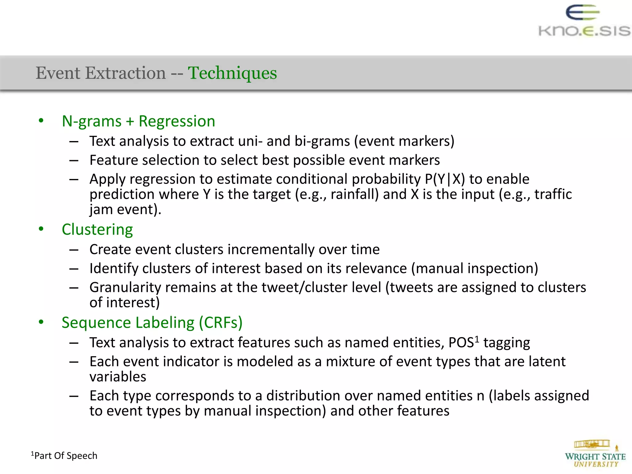 • N-grams + Regression
– Text analysis to extract uni- and bi-grams (event markers)
– Feature selection to select best possible event markers
– Apply regression to estimate conditional probability P(Y|X) to enable
prediction where Y is the target (e.g., rainfall) and X is the input (e.g., traffic
jam event).
• Clustering
– Create event clusters incrementally over time
– Identify clusters of interest based on its relevance (manual inspection)
– Granularity remains at the tweet/cluster level (tweets are assigned to clusters
of interest)
• Sequence Labeling (CRFs)
– Text analysis to extract features such as named entities, POS1 tagging
– Each event indicator is modeled as a mixture of event types that are latent
variables
– Each type corresponds to a distribution over named entities n (labels assigned
to event types by manual inspection) and other features
Event Extraction -- Techniques
1Part Of Speech
 