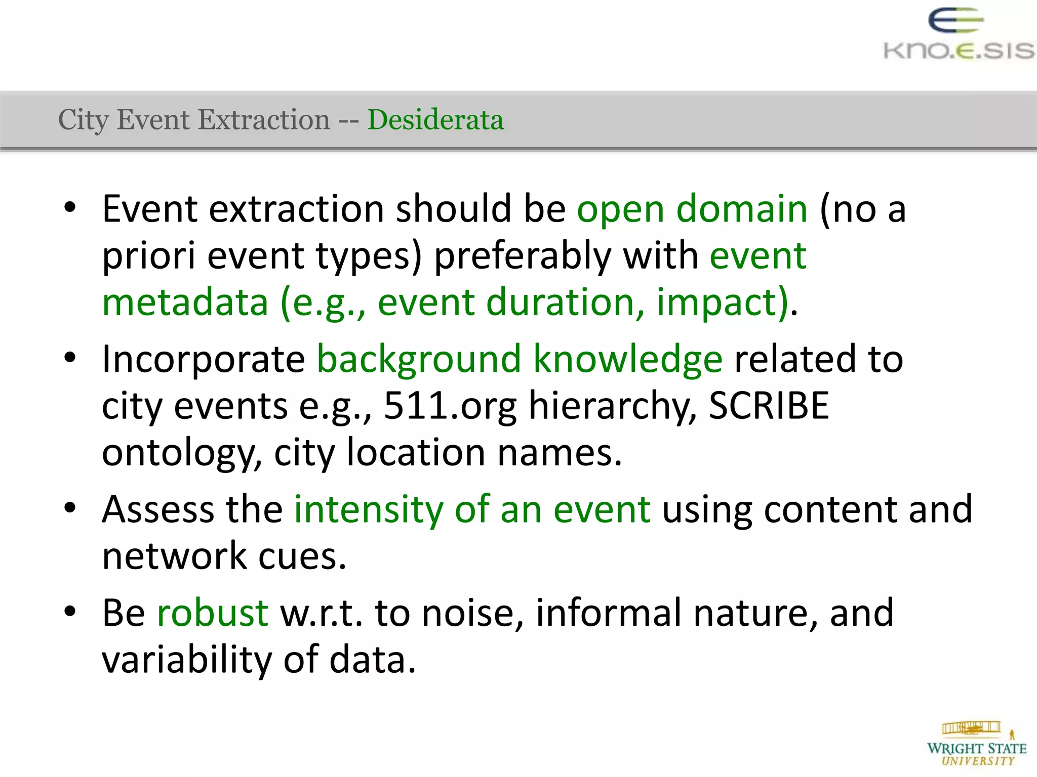 • Event extraction should be open domain (no a
priori event types) preferably with event
metadata (e.g., event duration, impact).
• Incorporate background knowledge related to
city events e.g., 511.org hierarchy, SCRIBE
ontology, city location names.
• Assess the intensity of an event using content and
network cues.
• Be robust w.r.t. to noise, informal nature, and
variability of data.
City Event Extraction -- Desiderata
 
