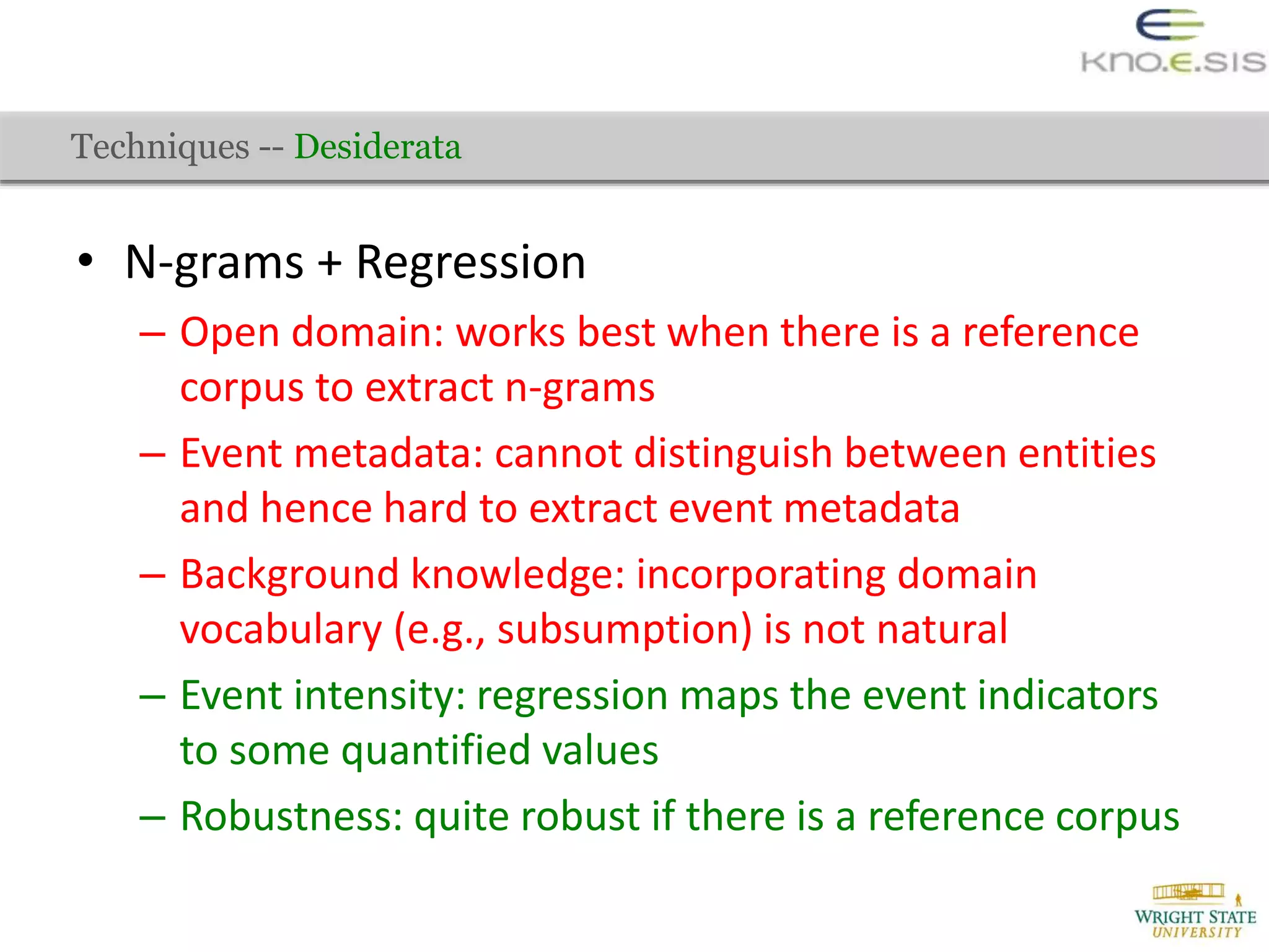 • N-grams + Regression
– Open domain: works best when there is a reference
corpus to extract n-grams
– Event metadata: cannot distinguish between entities
and hence hard to extract event metadata
– Background knowledge: incorporating domain
vocabulary (e.g., subsumption) is not natural
– Event intensity: regression maps the event indicators
to some quantified values
– Robustness: quite robust if there is a reference corpus
Techniques -- Desiderata
 