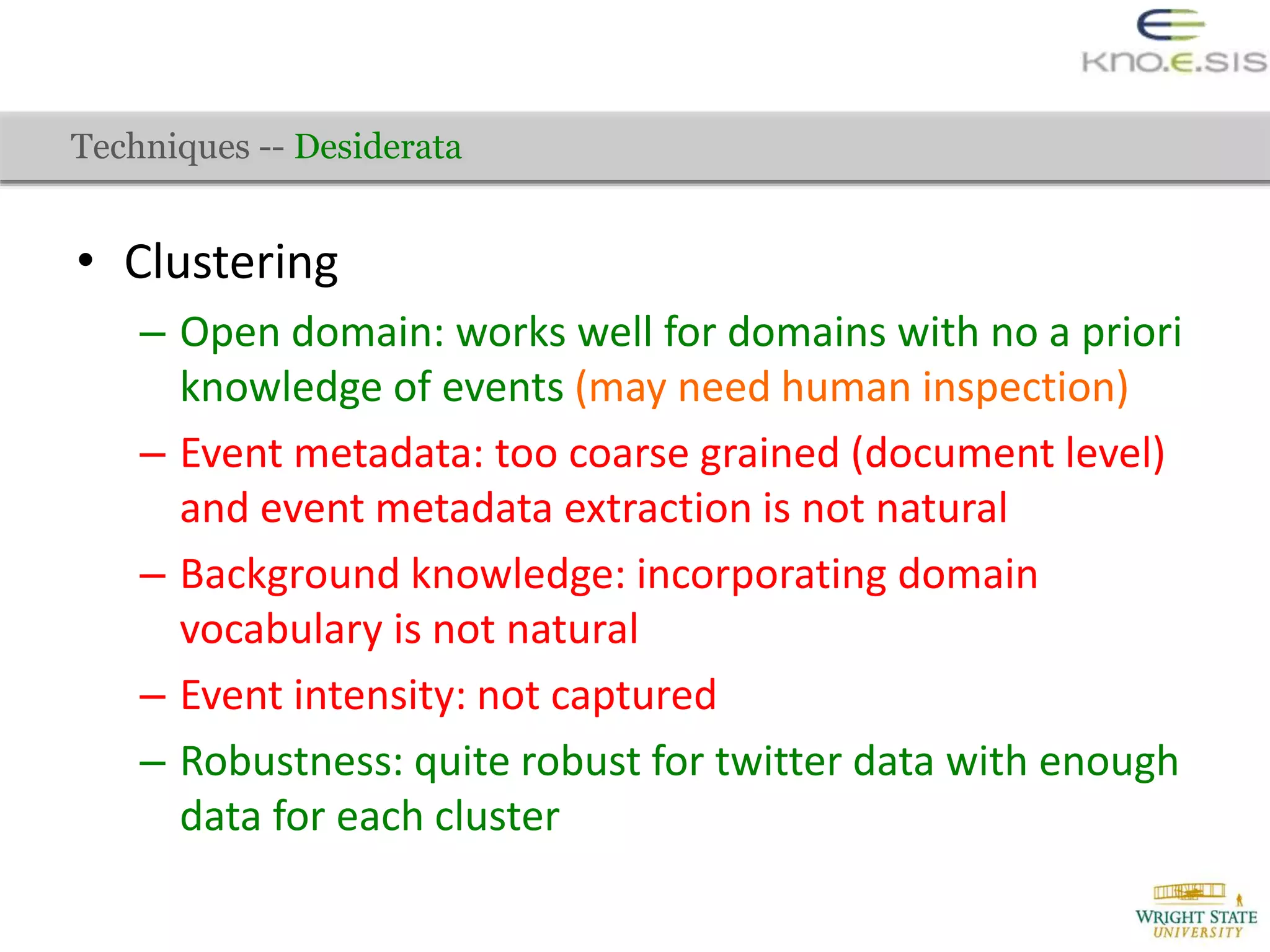 • Clustering
– Open domain: works well for domains with no a priori
knowledge of events (may need human inspection)
– Event metadata: too coarse grained (document level)
and event metadata extraction is not natural
– Background knowledge: incorporating domain
vocabulary is not natural
– Event intensity: not captured
– Robustness: quite robust for twitter data with enough
data for each cluster
Techniques -- Desiderata
 