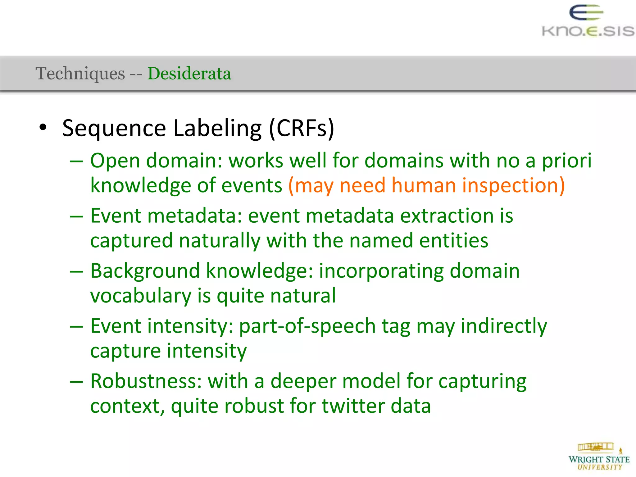 • Sequence Labeling (CRFs)
– Open domain: works well for domains with no a priori
knowledge of events (may need human inspection)
– Event metadata: event metadata extraction is
captured naturally with the named entities
– Background knowledge: incorporating domain
vocabulary is quite natural
– Event intensity: part-of-speech tag may indirectly
capture intensity
– Robustness: with a deeper model for capturing
context, quite robust for twitter data
Techniques -- Desiderata
 