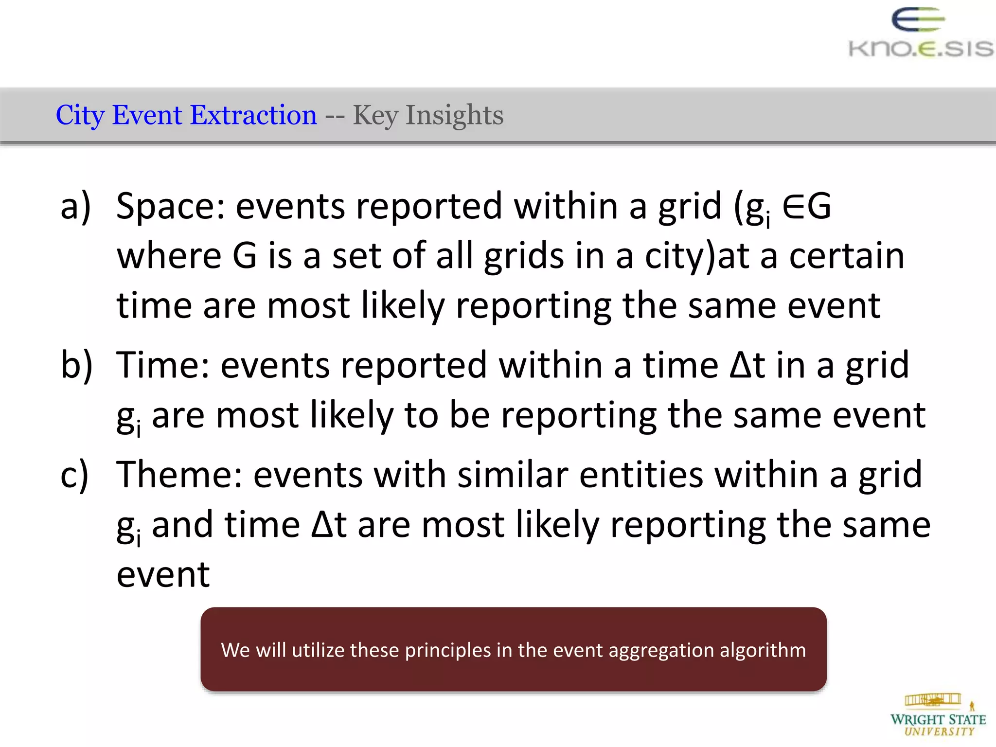 a) Space: events reported within a grid (gi ∈G
where G is a set of all grids in a city)at a certain
time are most likely reporting the same event
b) Time: events reported within a time ∆t in a grid
gi are most likely to be reporting the same event
c) Theme: events with similar entities within a grid
gi and time ∆t are most likely reporting the same
event
City Event Extraction -- Key Insights
We will utilize these principles in the event aggregation algorithm
 